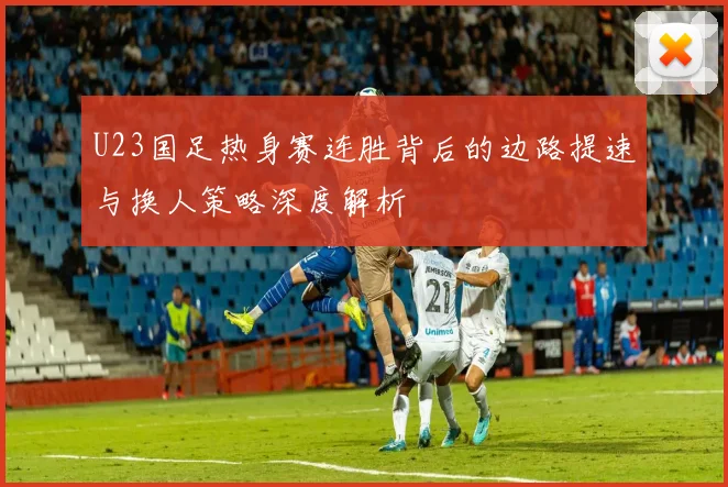 U23国足热身赛连胜背后的边路提速与换人策略深度解析