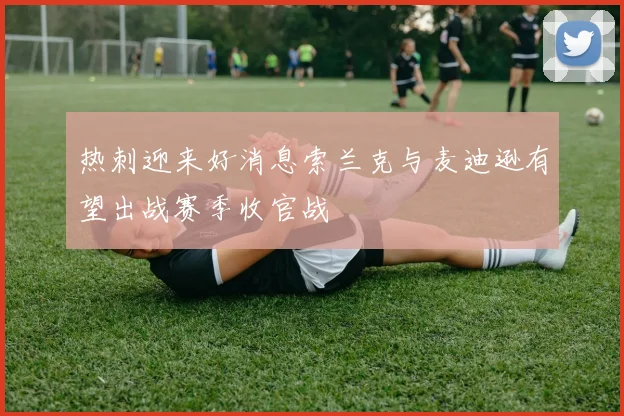 热刺迎来好消息索兰克与麦迪逊有望出战赛季收官战