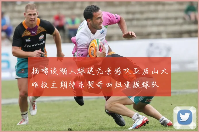 杨鸣谈湖人球迷无奈感叹亚历山大难救主期待东契奇回归重振球队