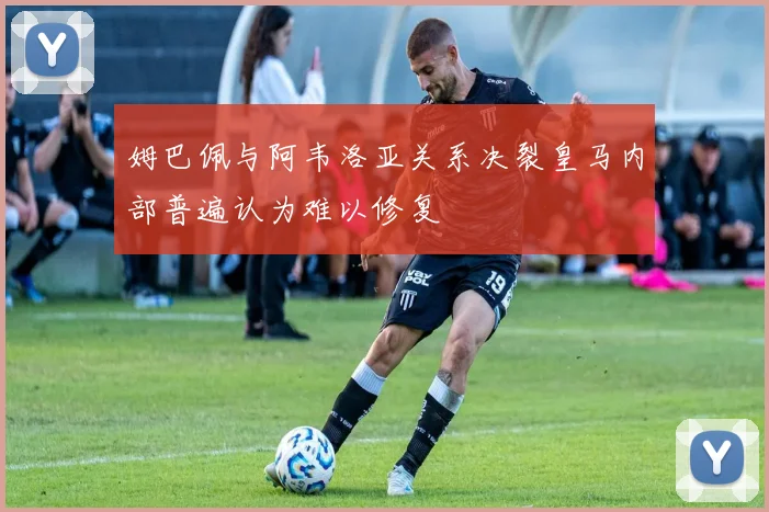 姆巴佩与阿韦洛亚关系决裂皇马内部普遍认为难以修复