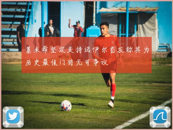 基米希坚定支持诺伊尔首发称其为历史最佳门将无可争议