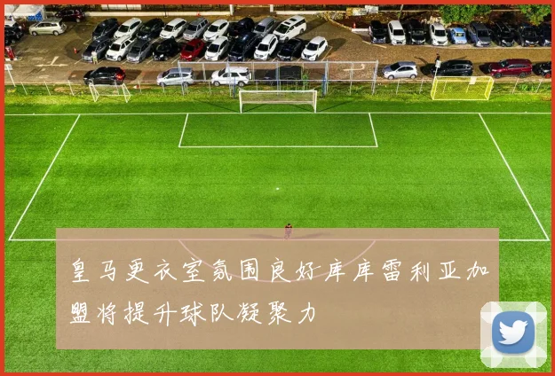 皇马更衣室氛围良好库库雷利亚加盟将提升球队凝聚力