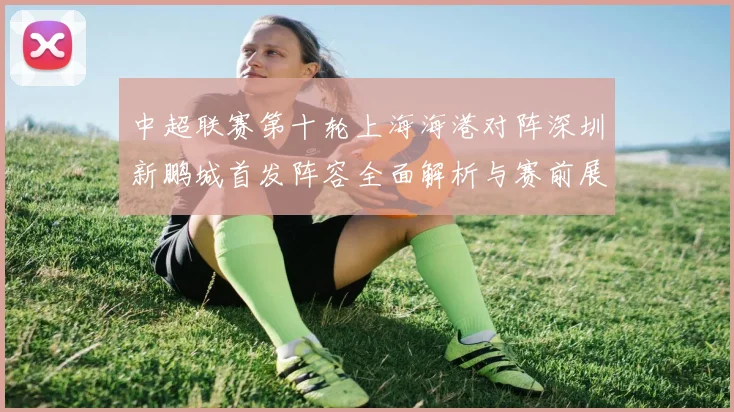 中超联赛第十轮上海海港对阵深圳新鹏城首发阵容全面解析与赛前展望