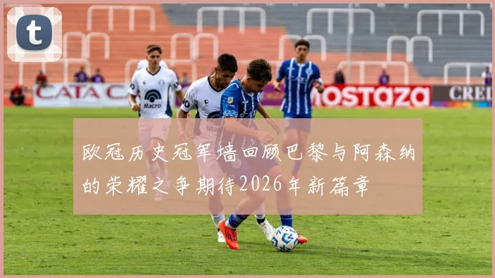 欧冠历史冠军墙回顾巴黎与阿森纳的荣耀之争期待2026年新篇章