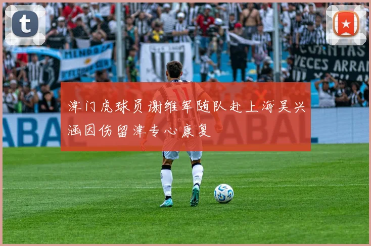 津门虎球员谢维军随队赴上海吴兴涵因伤留津专心康复