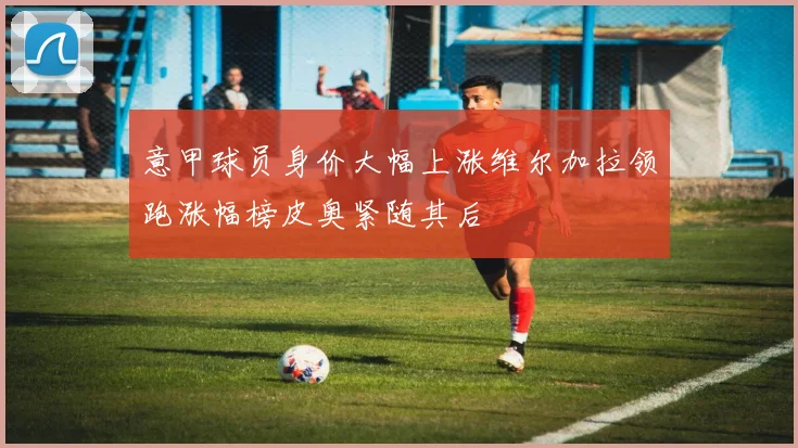 意甲球员身价大幅上涨维尔加拉领跑涨幅榜皮奥紧随其后
