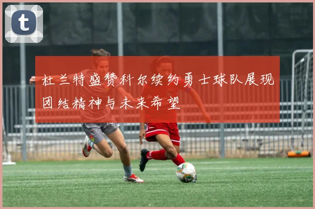 杜兰特盛赞科尔续约勇士球队展现团结精神与未来希望