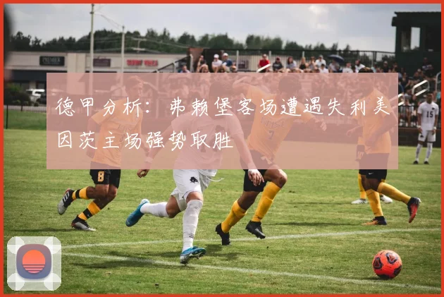 德甲分析：弗赖堡客场遭遇失利美因茨主场强势取胜