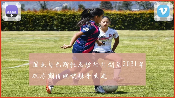 国米与巴斯托尼续约计划至2031年双方期待继续携手共进