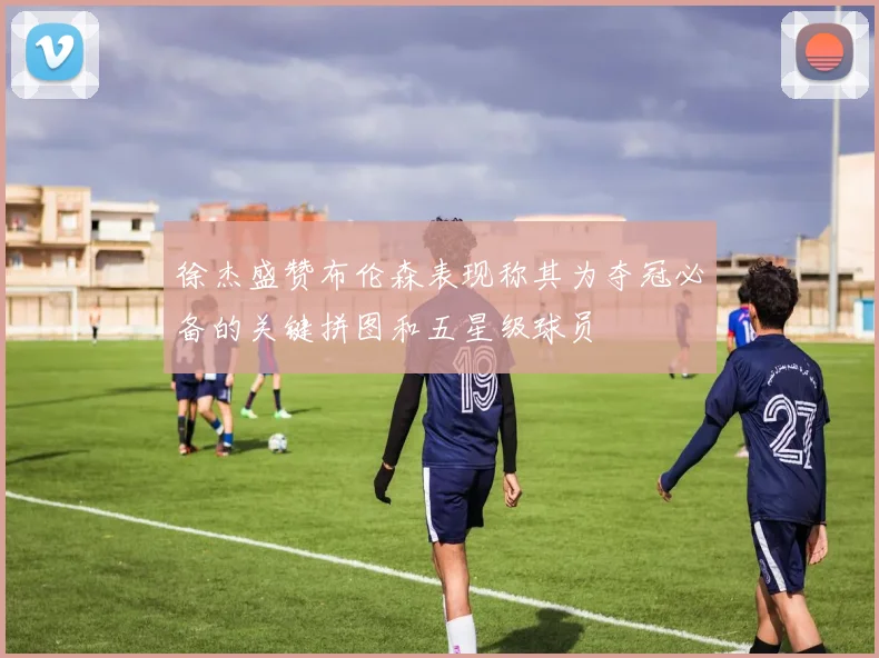 徐杰盛赞布伦森表现称其为夺冠必备的关键拼图和五星级球员