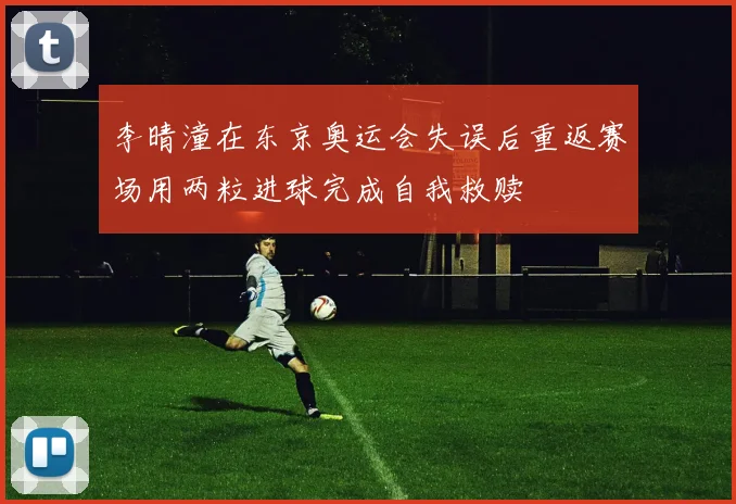 李晴潼在东京奥运会失误后重返赛场用两粒进球完成自我救赎