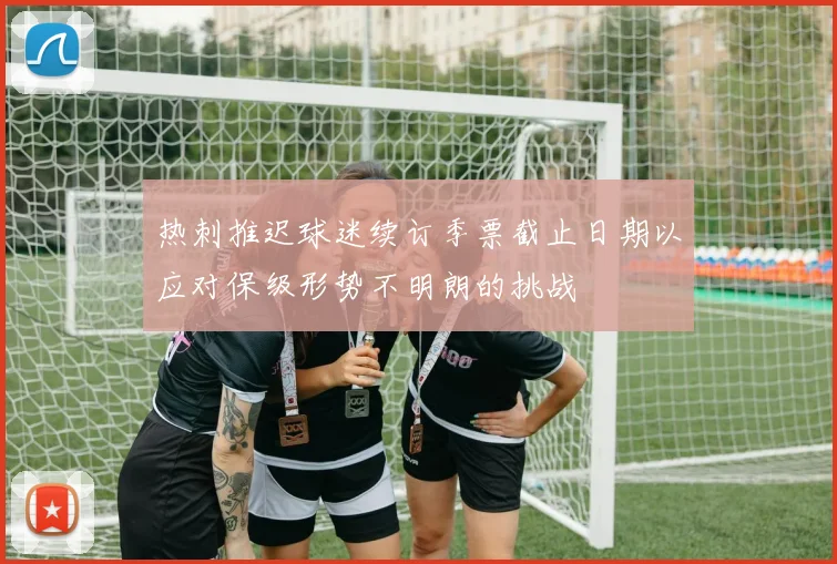 热刺推迟球迷续订季票截止日期以应对保级形势不明朗的挑战