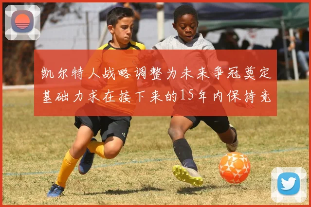 凯尔特人战略调整为未来争冠奠定基础力求在接下来的15年内保持竞争优势