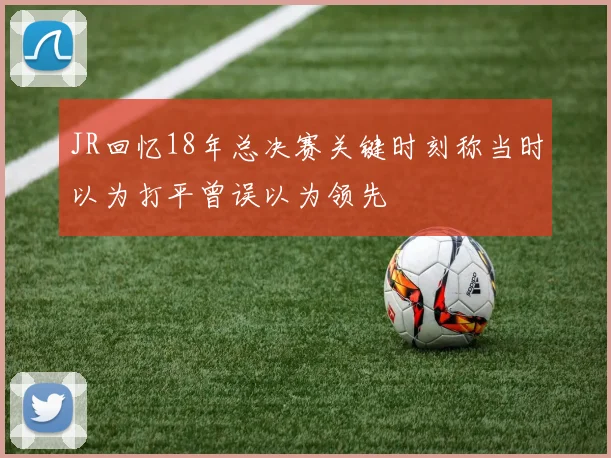 JR回忆18年总决赛关键时刻称当时以为打平曾误以为领先