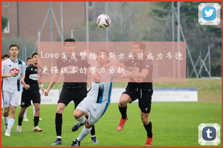 Lowe高度赞扬卡斯尔或将成为韦德更强版本的潜力分析