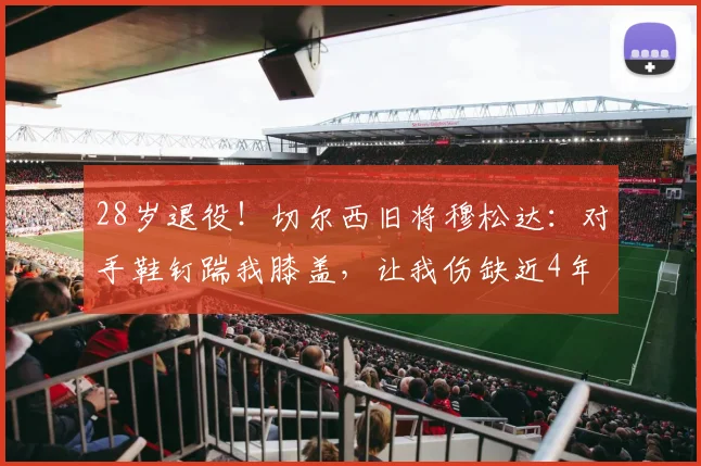 28岁退役！切尔西旧将穆松达：对手鞋钉踹我膝盖，让我伤缺近4年