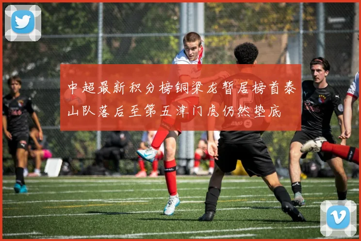 中超最新积分榜铜梁龙暂居榜首泰山队落后至第五津门虎仍然垫底